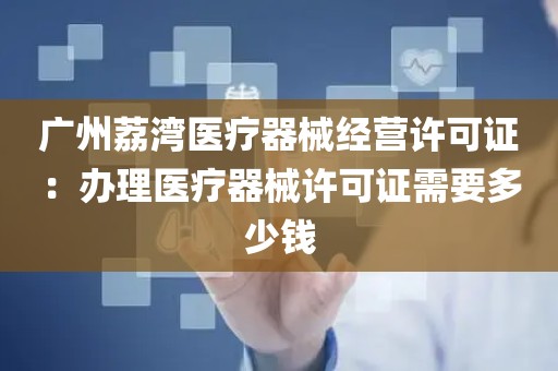 广州荔湾医疗器械经营许可证：办理医疗器械许可证需要多少钱